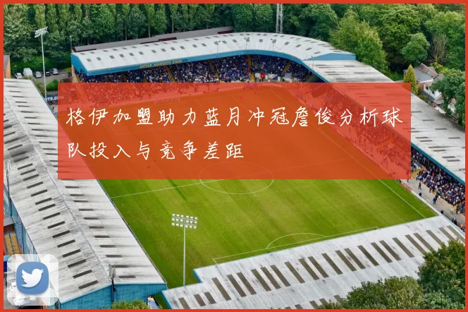 格伊加盟助力蓝月冲冠詹俊分析球队投入与竞争差距