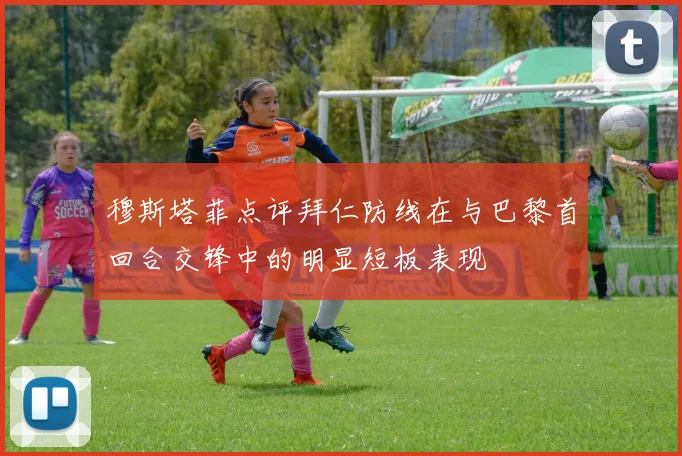 穆斯塔菲点评拜仁防线在与巴黎首回合交锋中的明显短板表现