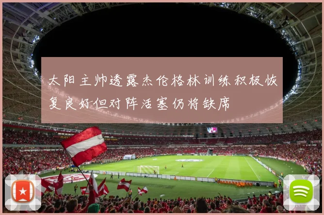太阳主帅透露杰伦格林训练积极恢复良好但对阵活塞仍将缺席