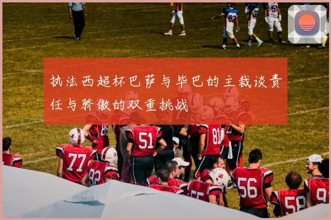 执法西超杯巴萨与毕巴的主裁谈责任与骄傲的双重挑战