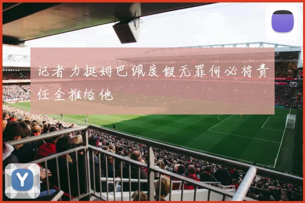 记者力挺姆巴佩度假无罪何必将责任全推给他
