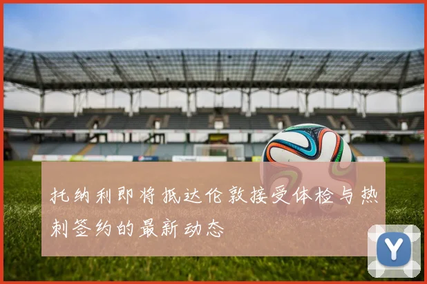 托纳利即将抵达伦敦接受体检与热刺签约的最新动态