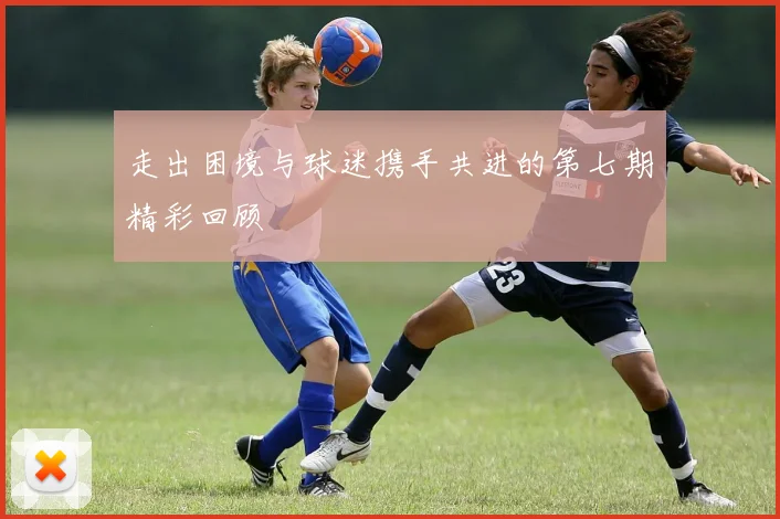 走出困境与球迷携手共进的第七期精彩回顾