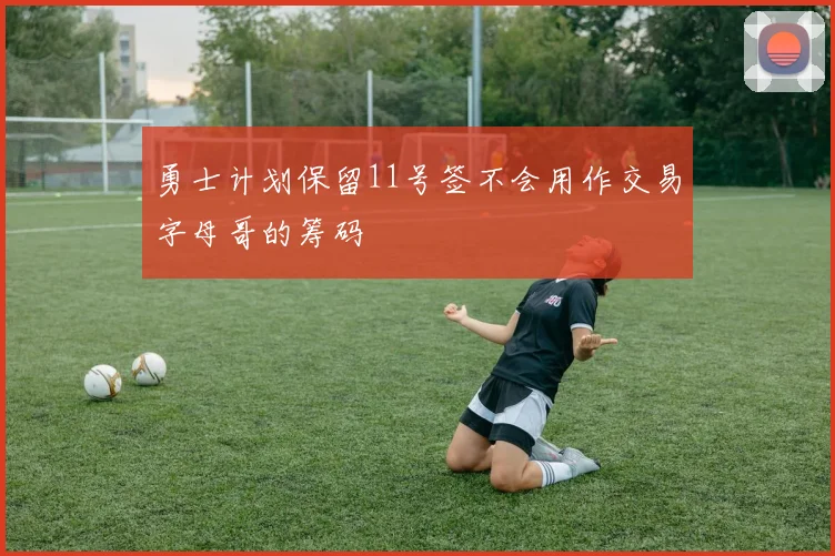 勇士计划保留11号签不会用作交易字母哥的筹码