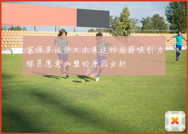 富保罗谈热火未来运作底薪吸引力球员愿意加盟的原因分析