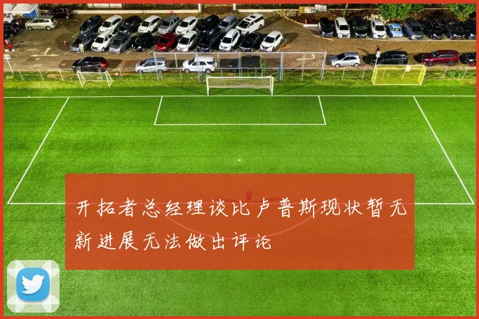 开拓者总经理谈比卢普斯现状暂无新进展无法做出评论
