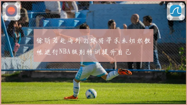 徐昕若赴海外打球将寻求米切尔教练进行NBA级别特训提升自己