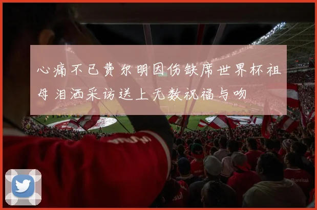 心痛不已费尔明因伤缺席世界杯祖母泪洒采访送上无数祝福与吻